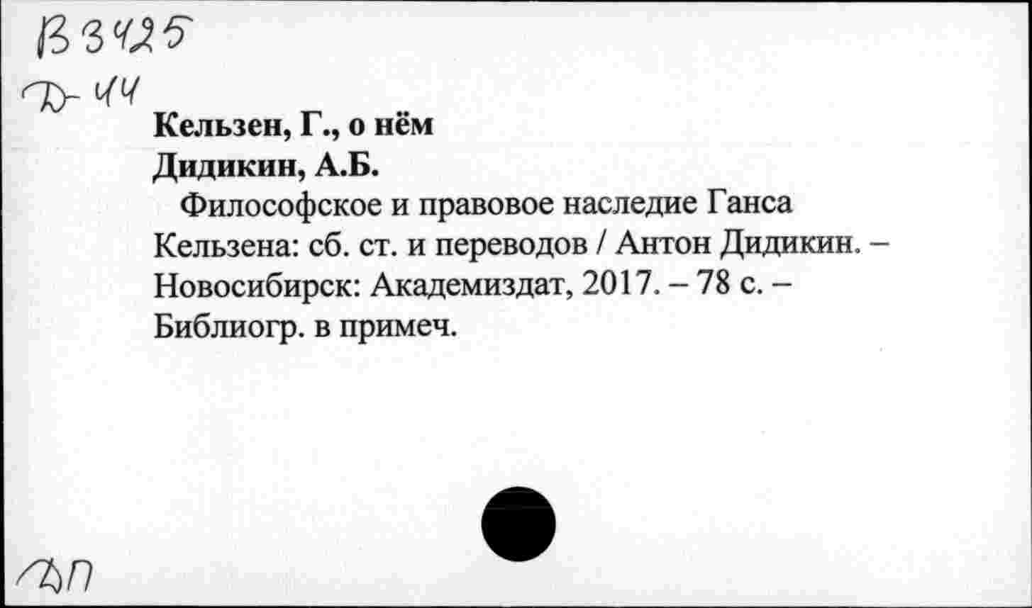 ﻿Кельзен, Г., о нём
Дидикин, А.Б.
Философское и правовое наследие Ганса Кельзена: сб. ст. и переводов / Антон Дидикин. -Новосибирск: Академиздат, 2017. - 78 с. -Библиогр. в примеч.
